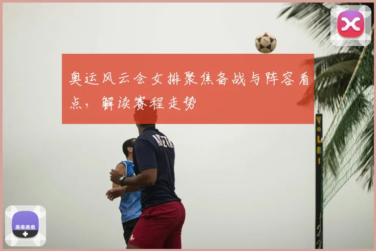 奥运风云会女排聚焦备战与阵容看点,解读赛程走势