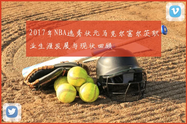 2017年NBA选秀状元马克尔富尔茨职业生涯发展与现状回顾