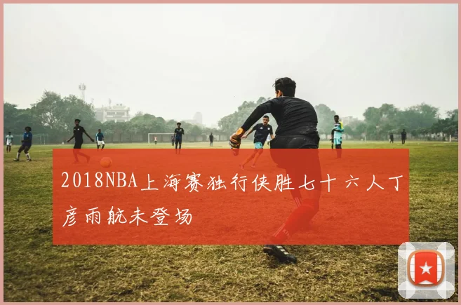 2018NBA上海赛独行侠胜七十六人丁彦雨航未登场