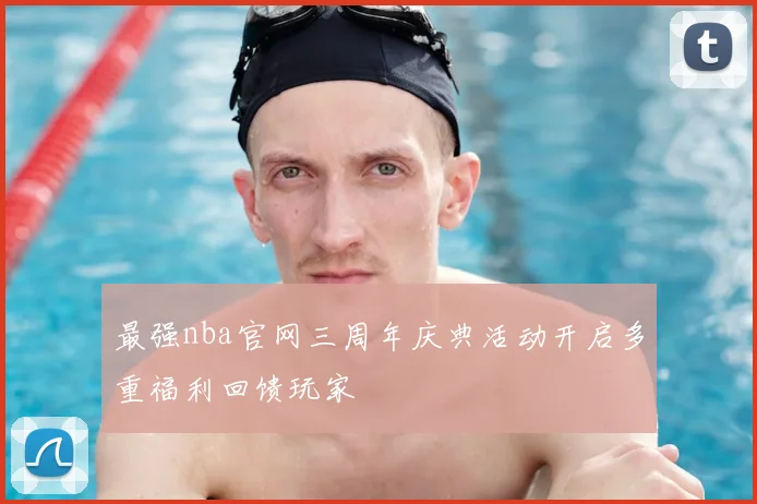 最强nba官网三周年庆典活动开启多重福利回馈玩家