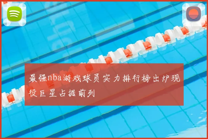 最强nba游戏球员实力排行榜出炉现役巨星占据前列