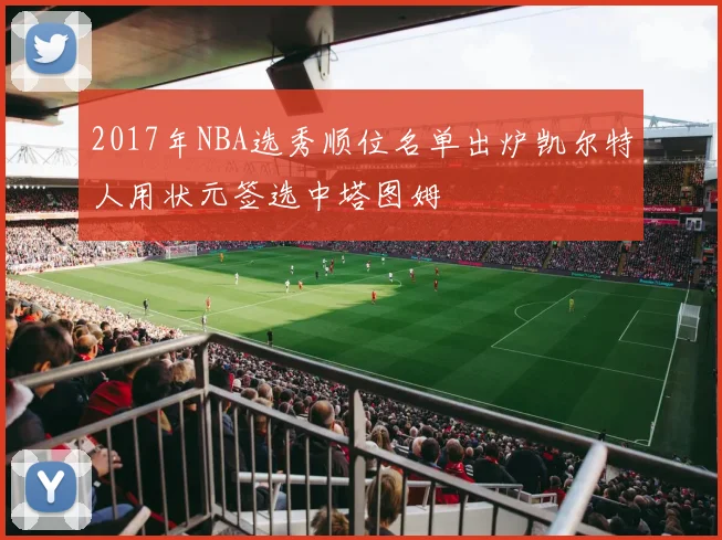 2017年NBA选秀顺位名单出炉凯尔特人用状元签选中塔图姆