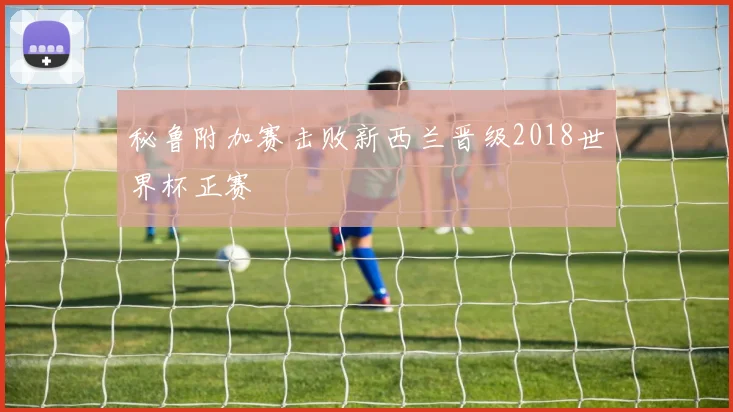 秘鲁附加赛击败新西兰晋级2018世界杯正赛
