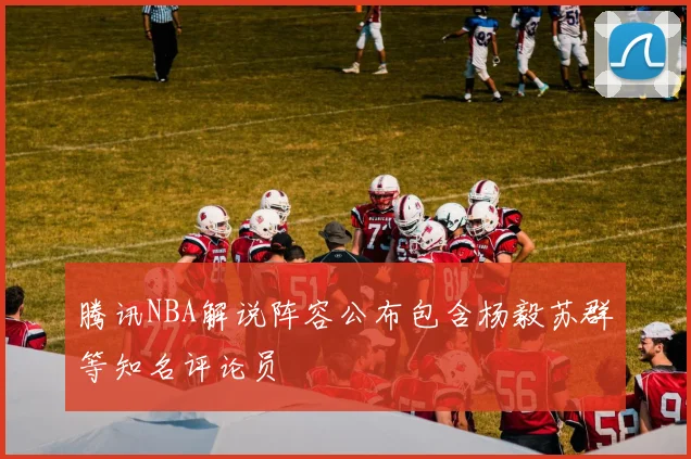 腾讯NBA解说阵容公布包含杨毅苏群等知名评论员