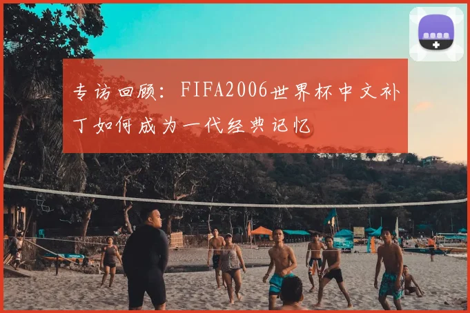 专访回顾：FIFA2006世界杯中文补丁如何成为一代经典记忆