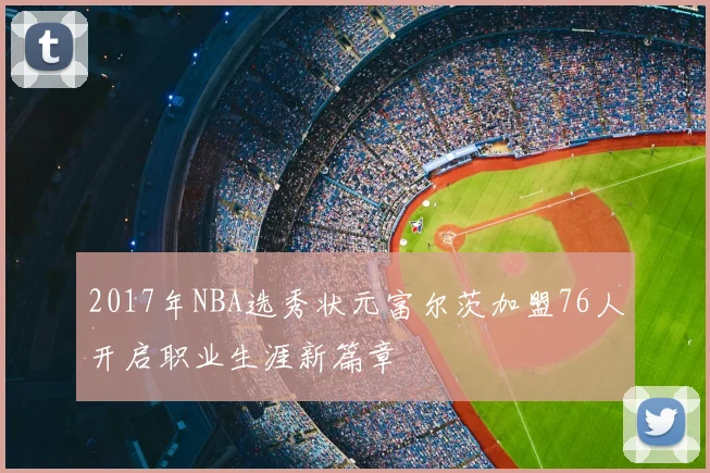 2017年NBA选秀状元富尔茨加盟76人开启职业生涯新篇章