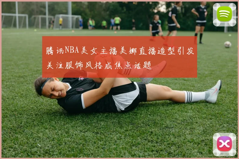 腾讯NBA美女主播美娜直播造型引发关注服饰风格成焦点话题
