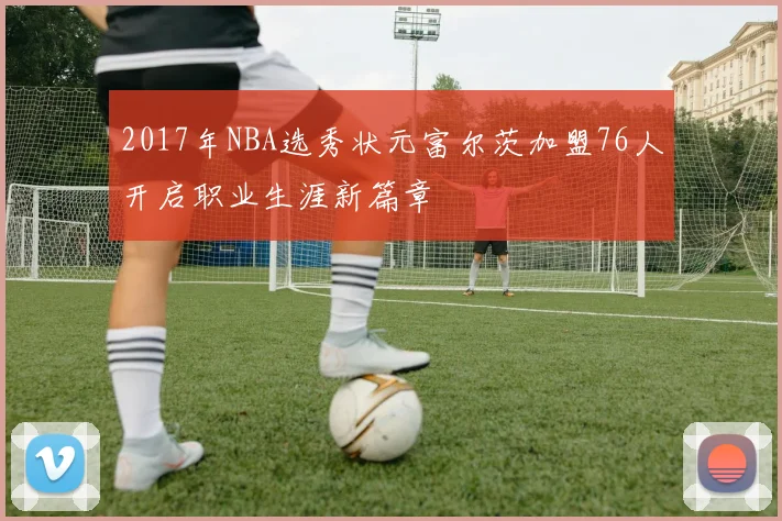 2017年NBA选秀状元富尔茨加盟76人开启职业生涯新篇章