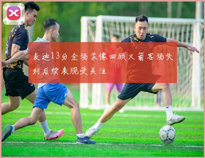 麦迪13分全场录像回顾火箭客场失利后续表现受关注