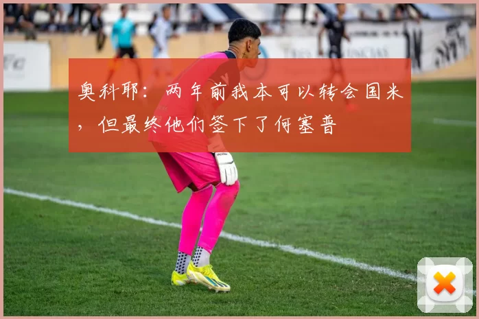 奥科耶：两年前我本可以转会国米，但最终他们签下了何塞普