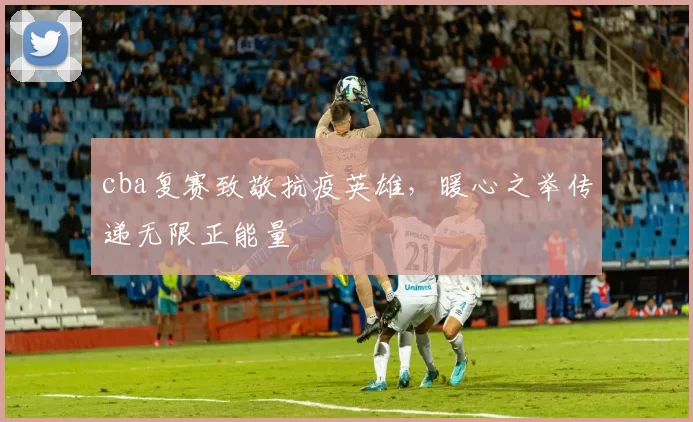 cba复赛致敬抗疫英雄，暖心之举传递无限正能量