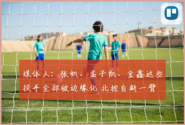 媒体人：张帆、孟子凯、金鑫这些投手全部被边缘化 北控自断一臂