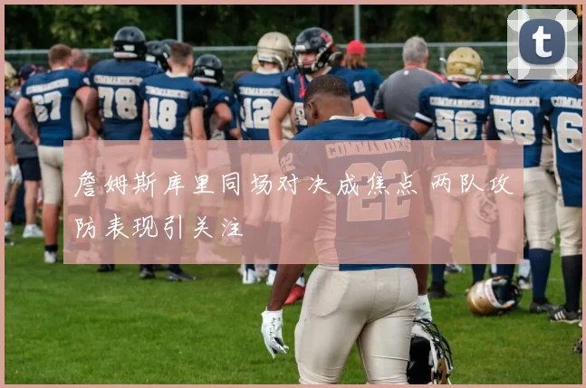 詹姆斯库里同场对决成焦点 两队攻防表现引关注