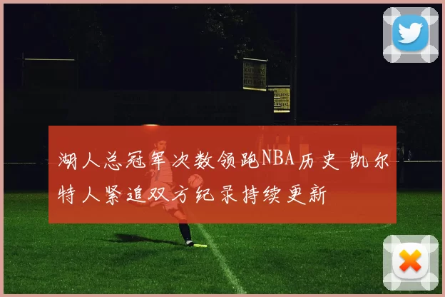 湖人总冠军次数领跑NBA历史 凯尔特人紧追双方纪录持续更新