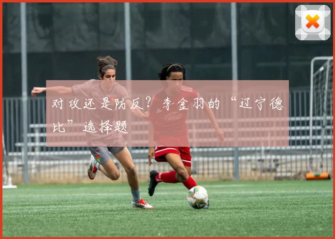 对攻还是防反？李金羽的“辽宁德比”选择题