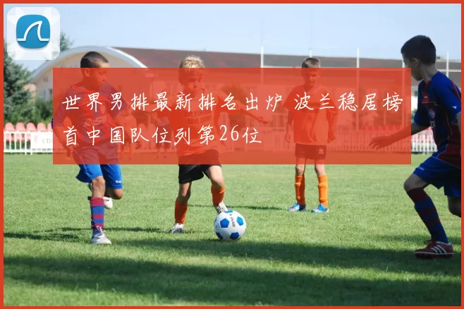世界男排最新排名出炉 波兰稳居榜首中国队位列第26位