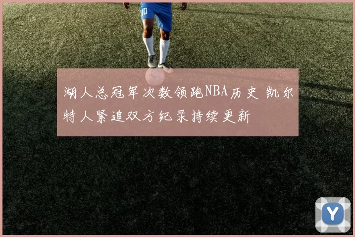 湖人总冠军次数领跑NBA历史 凯尔特人紧追双方纪录持续更新