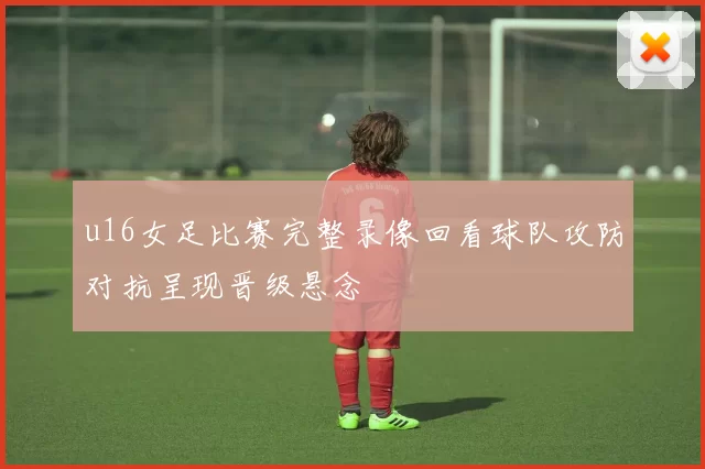 u16女足比赛完整录像回看球队攻防对抗呈现晋级悬念