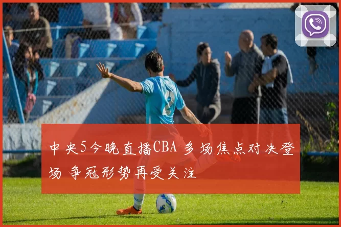 中央5今晚直播CBA 多场焦点对决登场 争冠形势再受关注