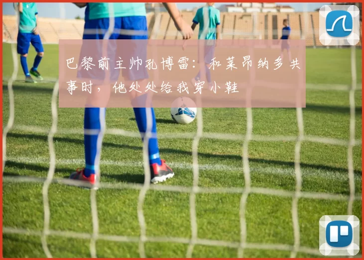 巴黎前主帅孔博雷：和莱昂纳多共事时，他处处给我穿小鞋