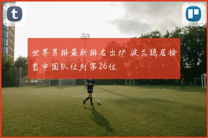 世界男排最新排名出炉 波兰稳居榜首中国队位列第26位