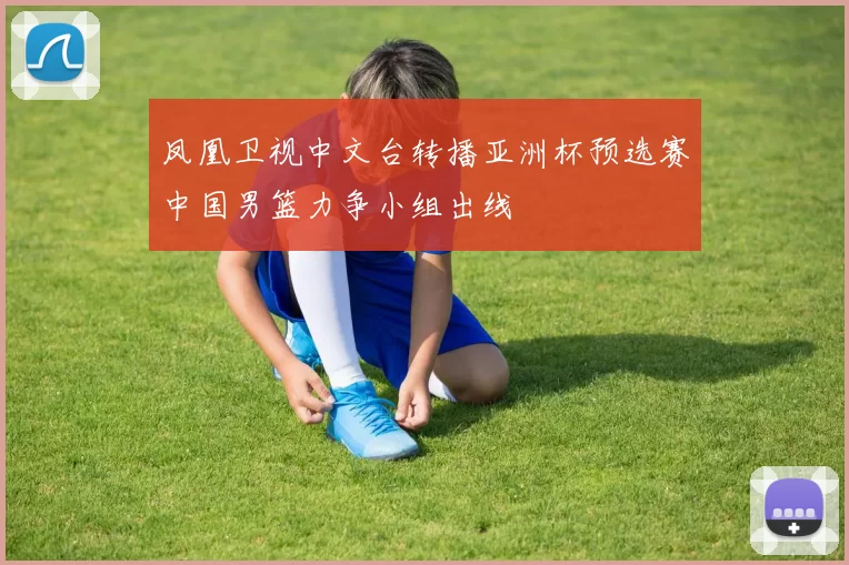 凤凰卫视中文台转播亚洲杯预选赛中国男篮力争小组出线