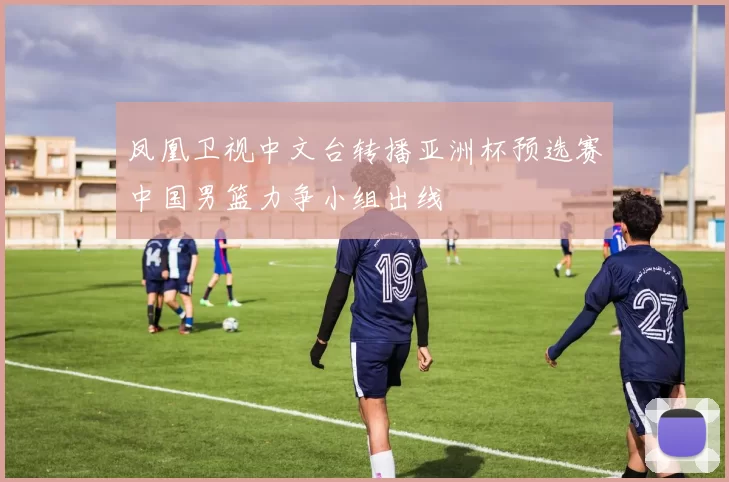 凤凰卫视中文台转播亚洲杯预选赛中国男篮力争小组出线